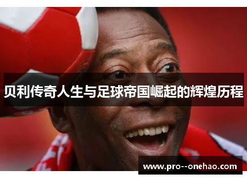 贝利传奇人生与足球帝国崛起的辉煌历程