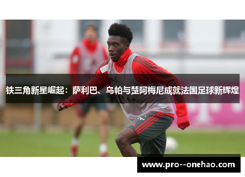 铁三角新星崛起：萨利巴、乌帕与楚阿梅尼成就法国足球新辉煌