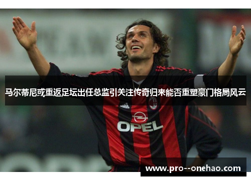 马尔蒂尼或重返足坛出任总监引关注传奇归来能否重塑豪门格局风云